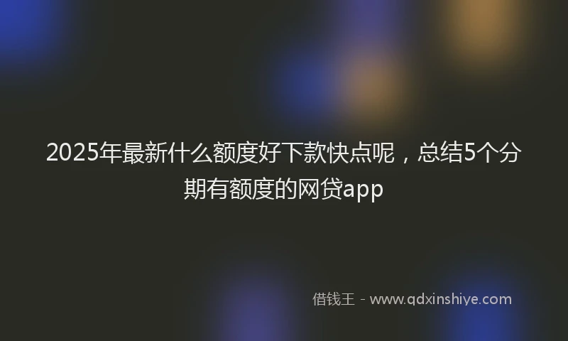 2025年最新什么额度好下款快点呢，总结5个分期有额度的网贷app