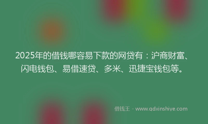 2025年的借钱哪容易下款的网贷有：沪商财富、闪电钱包、易借速贷、多米、迅捷宝钱包等。