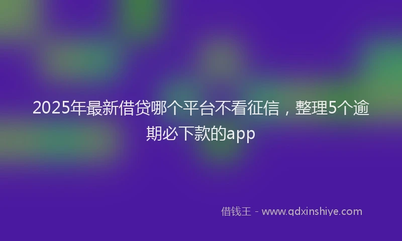 2025年最新借贷哪个平台不看征信，整理5个逾期必下款的app