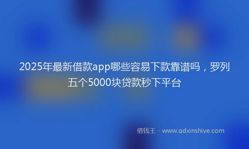 2025年最新借款app哪些容易下款靠谱吗，罗列五个5000块贷款秒下平台