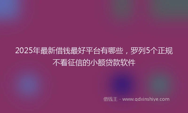2025年最新借钱最好平台有哪些，罗列5个正规不看征信的小额贷款软件