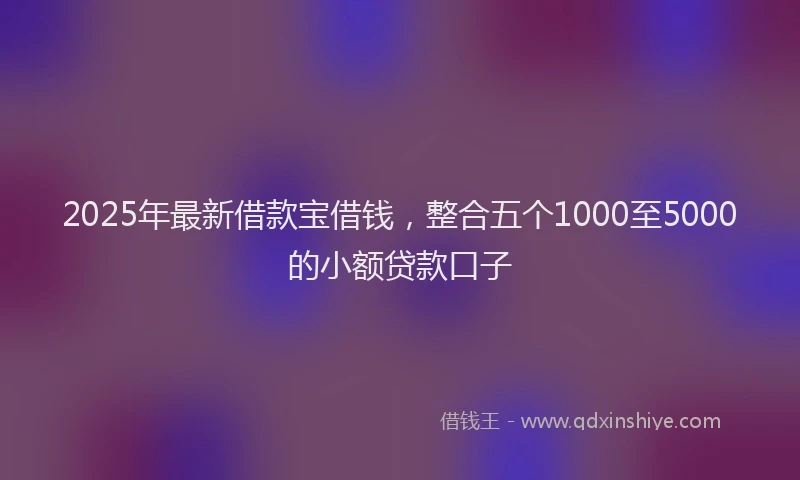 2025年最新借款宝借钱，整合五个1000至5000的小额贷款口子