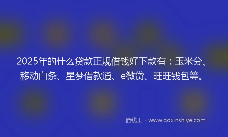 2025年的什么贷款正规借钱好下款有：玉米分、移动白条、星梦借款通、e微贷、旺旺钱包等。