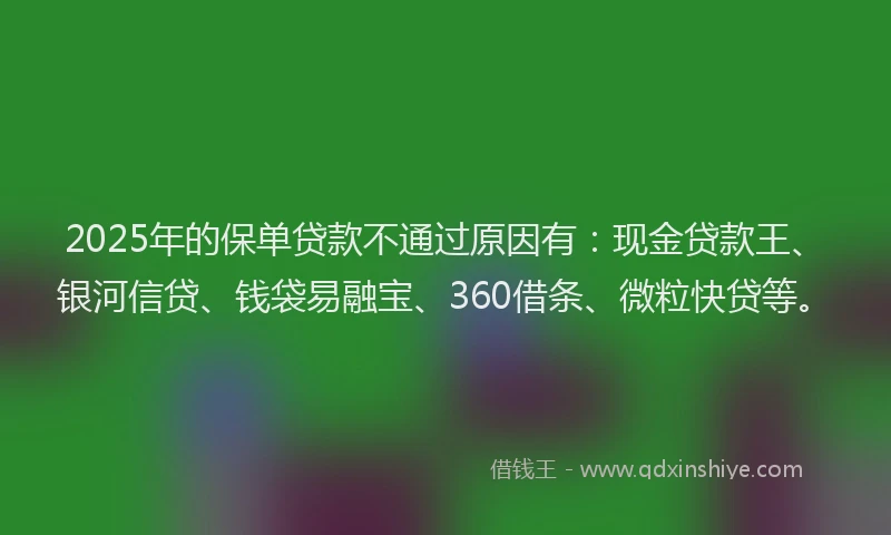 2025年的保单贷款不通过原因有：现金贷款王、银河信贷、钱袋易融宝、360借条、微粒快贷等。
