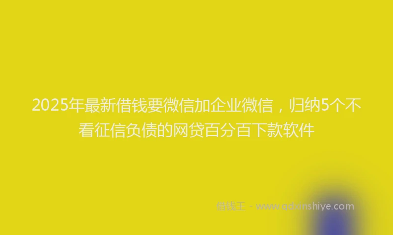 2025年最新借钱要微信加企业微信，归纳5个不看征信负债的网贷百分百下款软件