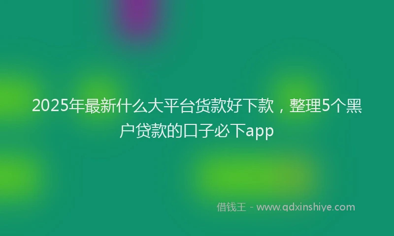 2025年最新什么大平台货款好下款，整理5个黑户贷款的口子必下app