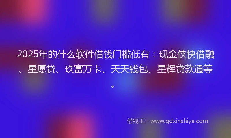 2025年的什么软件借钱门槛低有：现金侠快借融、星愿贷、玖富万卡、天天钱包、星辉贷款通等。