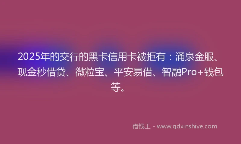 2025年的交行的黑卡信用卡被拒有：涌泉金服、现金秒借贷、微粒宝、平安易借、智融Pro+钱包等。
