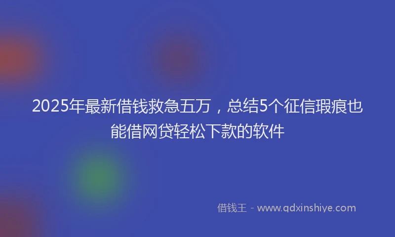 2025年最新借钱救急五万，总结5个征信瑕疵也能借网贷轻松下款的软件
