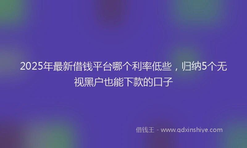 2025年最新借钱平台哪个利率低些，归纳5个无视黑户也能下款的口子