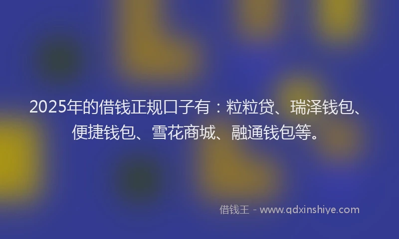 2025年的借钱正规口子有：粒粒贷、瑞泽钱包、便捷钱包、雪花商城、融通钱包等。