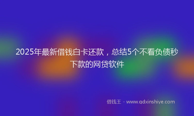 2025年最新借钱白卡还款，总结5个不看负债秒下款的网贷软件