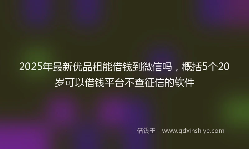 2025年最新优品租能借钱到微信吗，概括5个20岁可以借钱平台不查征信的软件