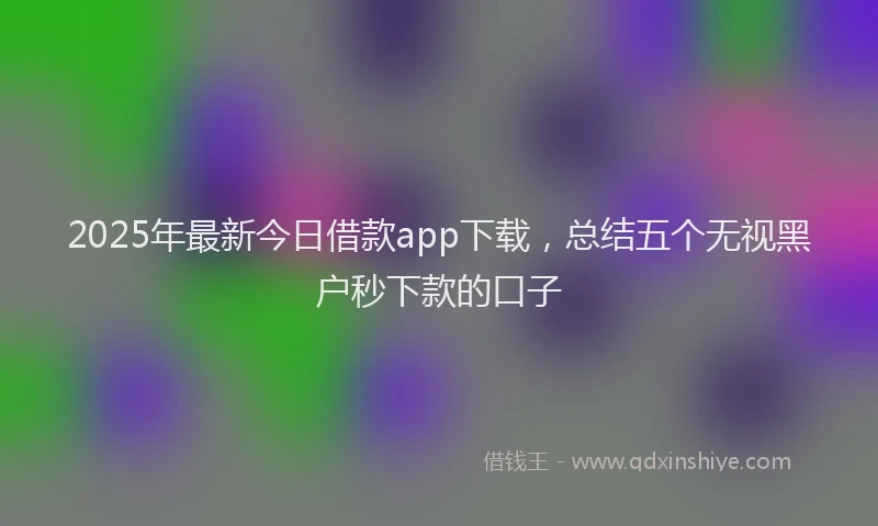 2025年最新今日借款app下载，总结五个无视黑户秒下款的口子