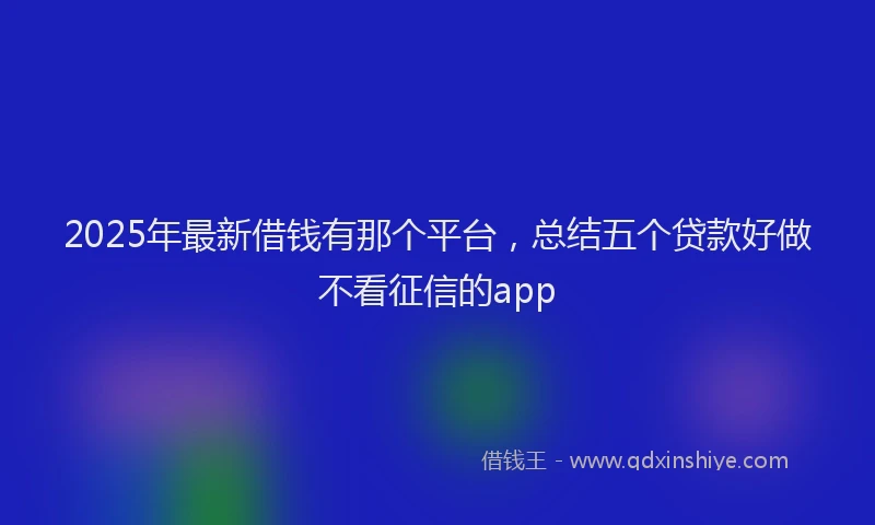 2025年最新借钱有那个平台，总结五个贷款好做不看征信的app