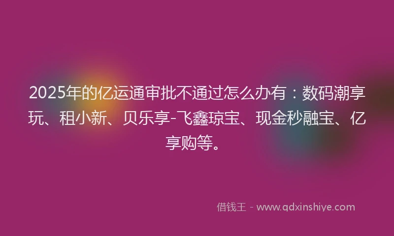 2025年的亿运通审批不通过怎么办有：数码潮享玩、租小新、贝乐享-飞鑫琼宝、现金秒融宝、亿享购等。