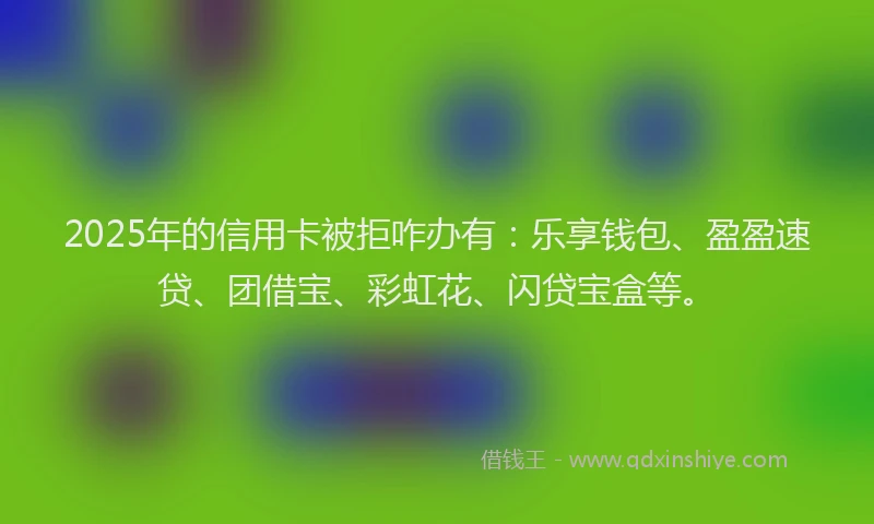 2025年的信用卡被拒咋办有：乐享钱包、盈盈速贷、团借宝、彩虹花、闪贷宝盒等。