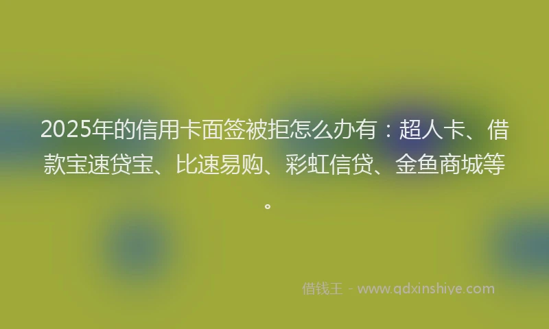 2025年的信用卡面签被拒怎么办有：超人卡、借款宝速贷宝、比速易购、彩虹信贷、金鱼商城等。