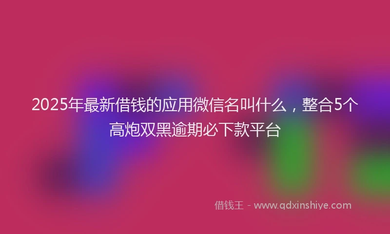2025年最新借钱的应用微信名叫什么，整合5个高炮双黑逾期必下款平台