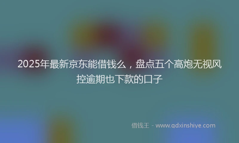 2025年最新京东能借钱么，盘点五个高炮无视风控逾期也下款的口子