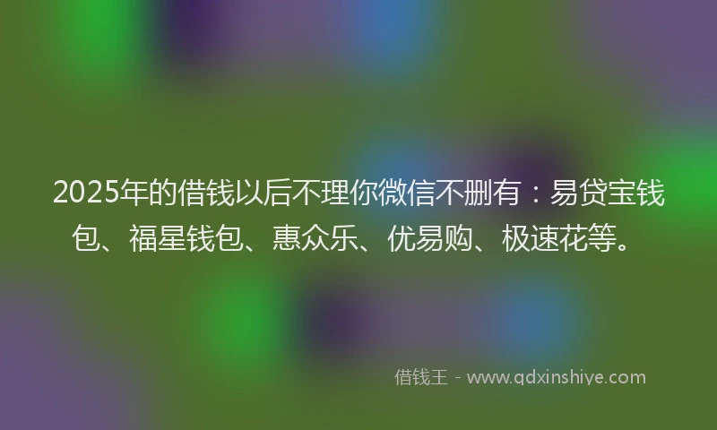 2025年的借钱以后不理你微信不删有：易贷宝钱包、福星钱包、惠众乐、优易购、极速花等。