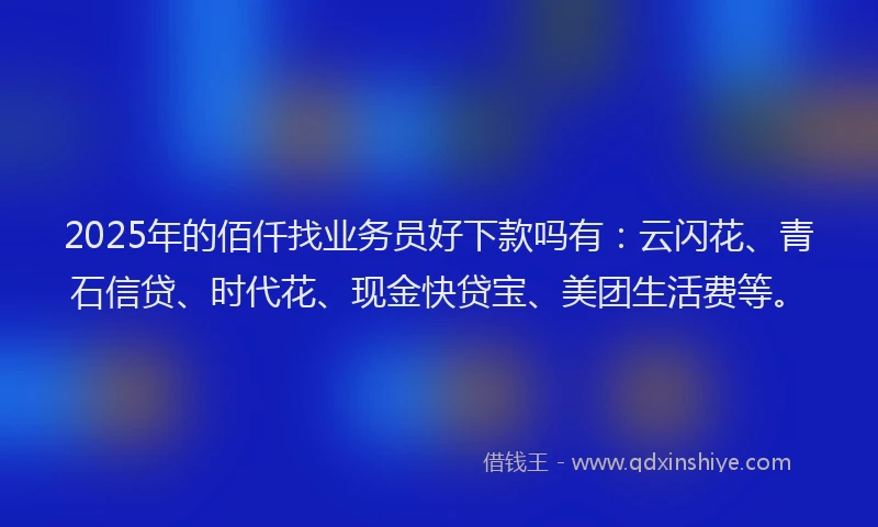2025年的佰仟找业务员好下款吗有：云闪花、青石信贷、时代花、现金快贷宝、美团生活费等。