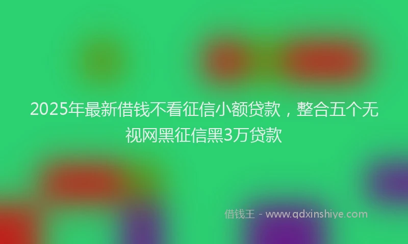 2025年最新借钱不看征信小额贷款，整合五个无视网黑征信黑3万贷款