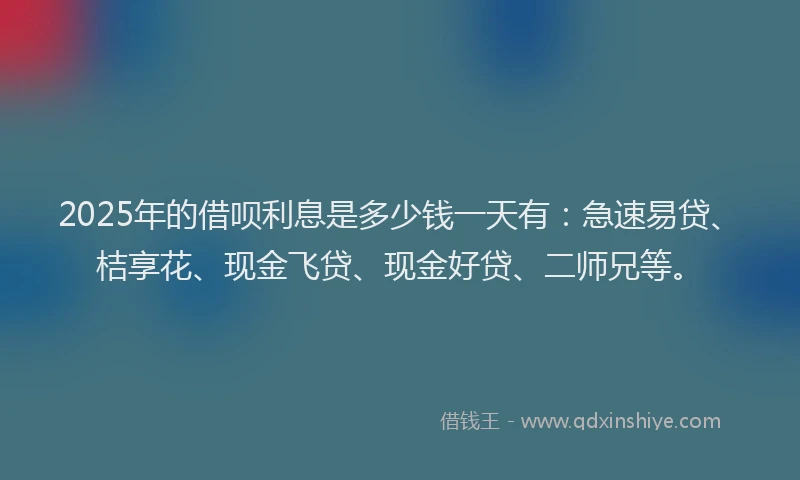 2025年的借呗利息是多少钱一天有：急速易贷、桔享花、现金飞贷、现金好贷、二师兄等。