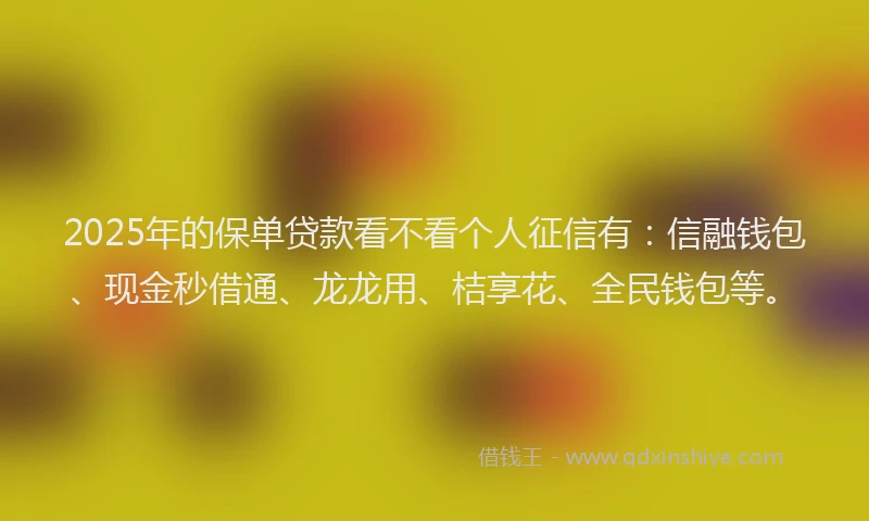 2025年的保单贷款看不看个人征信有：信融钱包、现金秒借通、龙龙用、桔享花、全民钱包等。