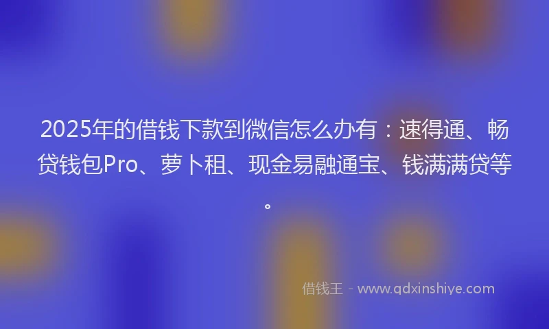 2025年的借钱下款到微信怎么办有：速得通、畅贷钱包Pro、萝卜租、现金易融通宝、钱满满贷等。