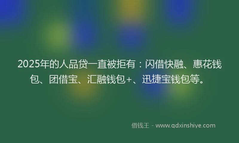 2025年的人品贷一直被拒有：闪借快融、惠花钱包、团借宝、汇融钱包+、迅捷宝钱包等。