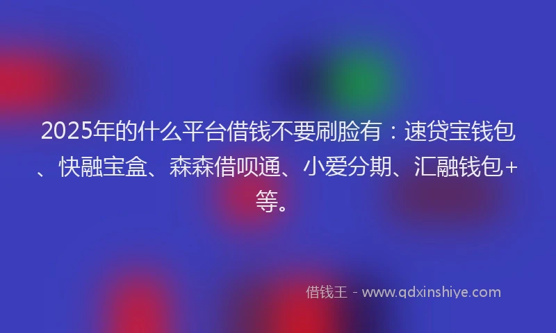 2025年的什么平台借钱不要刷脸有：速贷宝钱包、快融宝盒、森森借呗通、小爱分期、汇融钱包+等。