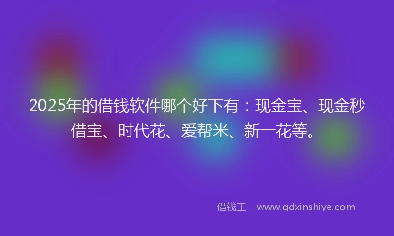 2025年的借钱软件哪个好下有：现金宝、现金秒借宝、时代花、爱帮米、新一花等。