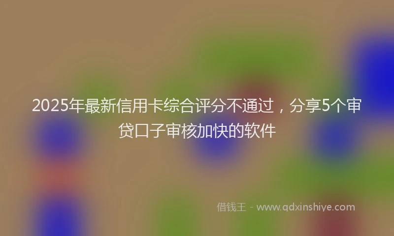 2025年最新信用卡综合评分不通过，分享5个审贷口子审核加快的软件