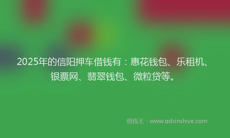 2025年的信阳押车借钱有：惠花钱包、乐租机、银票网、翡翠钱包、微粒贷等。