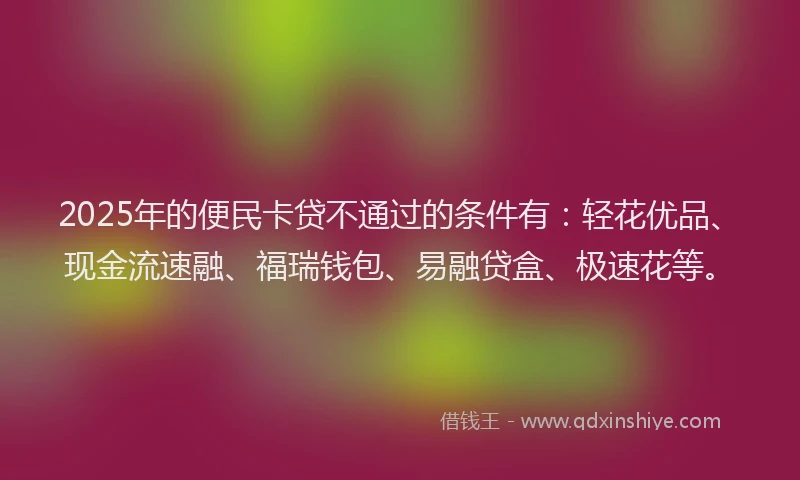 2025年的便民卡贷不通过的条件有：轻花优品、现金流速融、福瑞钱包、易融贷盒、极速花等。