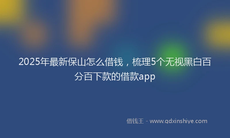 2025年最新保山怎么借钱，梳理5个无视黑白百分百下款的借款app