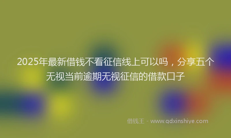 2025年最新借钱不看征信线上可以吗，分享五个无视当前逾期无视征信的借款口子