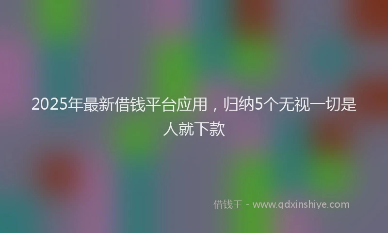 2025年最新借钱平台应用，归纳5个无视一切是人就下款