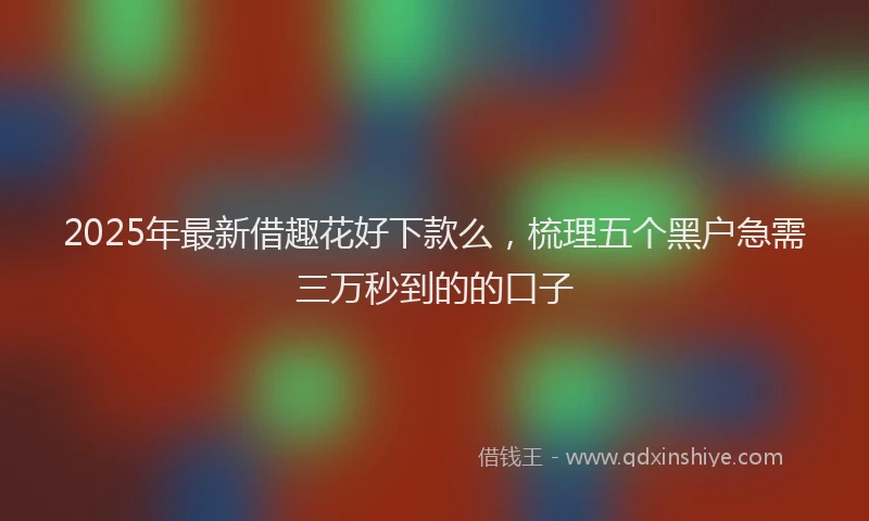 2025年最新借趣花好下款么，梳理五个黑户急需三万秒到的的口子