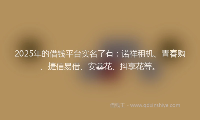 2025年的借钱平台实名了有：诺祥租机、青春购、捷信易借、安鑫花、抖享花等。