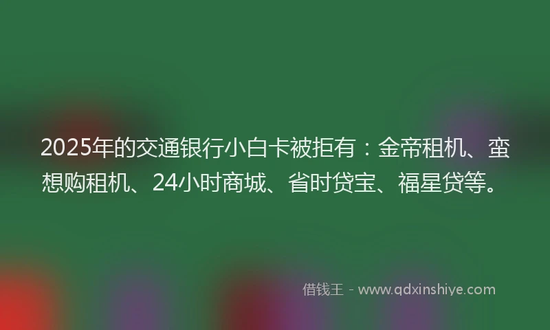 2025年的交通银行小白卡被拒有：金帝租机、蛮想购租机、24小时商城、省时贷宝、福星贷等。