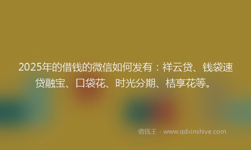 2025年的借钱的微信如何发有：祥云贷、钱袋速贷融宝、口袋花、时光分期、桔享花等。
