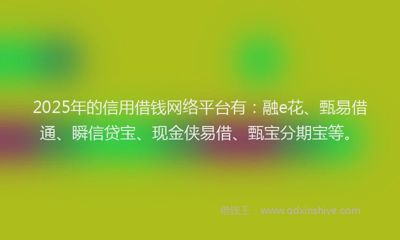 2025年的信用借钱网络平台有：融e花、甄易借通、瞬信贷宝、现金侠易借、甄宝分期宝等。