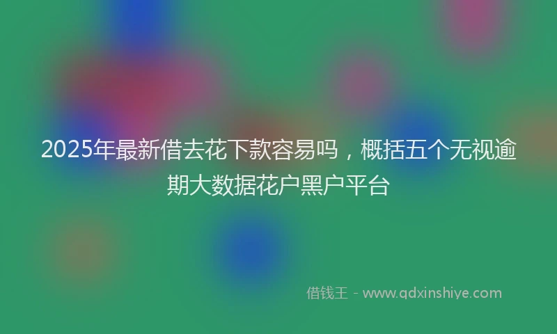 2025年最新借去花下款容易吗，概括五个无视逾期大数据花户黑户平台