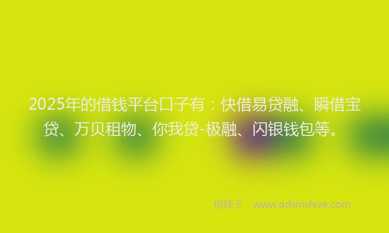 2025年的借钱平台口子有：快借易贷融、瞬借宝贷、万贝租物、你我贷-极融、闪银钱包等。