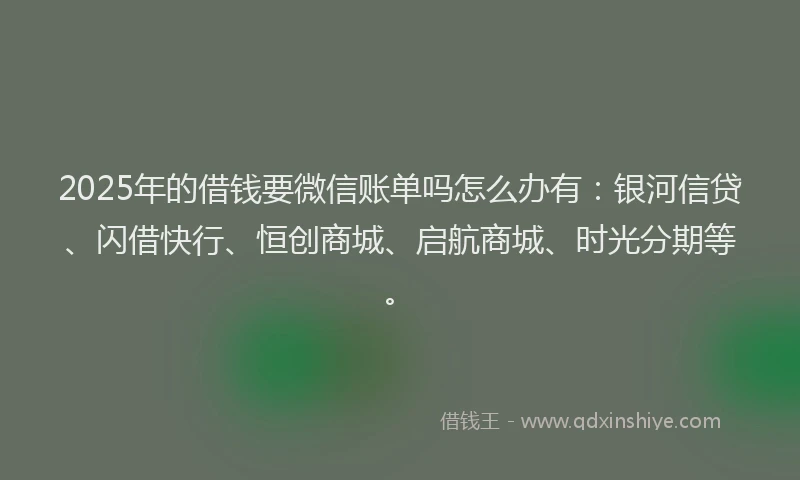 2025年的借钱要微信账单吗怎么办有：银河信贷、闪借快行、恒创商城、启航商城、时光分期等。
