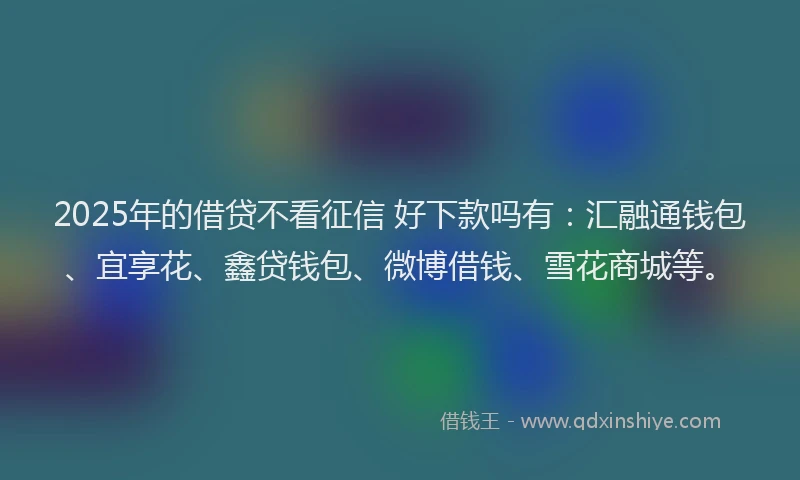 2025年的借贷不看征信 好下款吗有：汇融通钱包、宜享花、鑫贷钱包、微博借钱、雪花商城等。