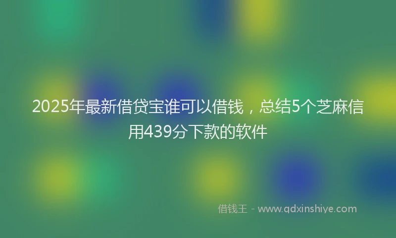 2025年最新借贷宝谁可以借钱，总结5个芝麻信用439分下款的软件