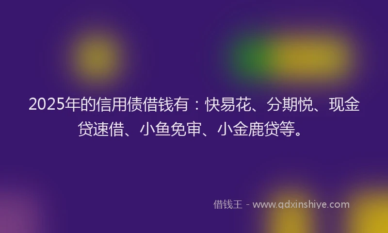 2025年的信用债借钱有：快易花、分期悦、现金贷速借、小鱼免审、小金鹿贷等。